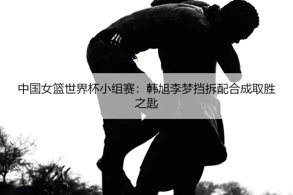 中国女篮世界杯小组赛：韩旭李梦挡拆配合成取胜之匙